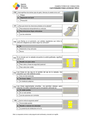  
EXAMEN TEÓRICO DE CONDUCCIÓN
CUESTIONARIO PARA LICENCIAS TIPO E
Nota: La respuesta correcta a cada pregunta está sombreada y marcada con negrilla.
170 ¿Qué significan las tachas (ojos de gato) blancas al costado de la vía?
a. Peligro
b. Separación de Carril
c. Precaución
171 ¿Para qué sirven los chevrones pintados en la calzada?
a. Para estacionar temporalmente su vehículo.
b. Para direccionar flujos vehiculares
c. Las dos anteriores
172
¿Las flechas en el pavimento, son señales regulatorias que indica la
dirección obligatoria que deben seguir los vehículos?
a. Si
b. Solamente si hay vehículos
c. Nunca
173
Si al circular por la calzada encuentra la señal graficada, significa
que es un:
a. Resalto con paso cebra
b. Paso cebra y líneas de seguridad peatonal
c. Paso cebra bien visible
174
Las líneas en zig zag en el sentido del eje de la calzada, me
advierten que más adelante existe:
a. Una vía mal construida
b. Un Cruce Cebra
c. Un obstáculo peligroso
175
Las líneas segmentadas amarillas me permiten rebasar, pero
además me están indicando que la circulación vehicular es:
a. En doble sentido
b. En un solo sentido
c. Las dos opciones son correctas
176 ¿Qué le indica la siguiente señal?
a. Vía de doble sentido
b. Resalto o reductor de velocidad
c. La presencia de obstáculos en la vía
 