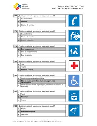  
EXAMEN TEÓRICO DE CONDUCCIÓN
CUESTIONARIO PARA LICENCIAS TIPO E
Nota: La respuesta correcta a cada pregunta está sombreada y marcada con negrilla.
177 ¿Qué información le proporciona la siguiente señal?
a. Servicio mecánico
b. Teléfono
c. Estación de servicios
178 ¿Qué información le proporciona la siguiente señal?
a. Servicio telefónico
b. Estación de servicios
c. Servicio mecánico
179 ¿Qué información le proporciona la siguiente señal?
a. Zona para acampar
b. Zona de estacionamiento
c. Zona con policías
180 ¿Qué información le proporciona la siguiente señal?
a. Hotel
b. Hospital
c. Primeros Auxilios
181 ¿Qué información le proporciona la siguiente señal?
a. Señal informativa de baños públicos
b.
Sitio de estacionamiento exclusivo para personas
discapacitadas
c.
Sitio de estacionamiento especial para personas en situaciones de
emergencia
182 ¿Qué información le proporciona la siguiente señal?
a. Puente
b. Teleférico
c. Tarabita
183 ¿Qué información le proporciona la siguiente señal?
a. Abismo
b. Alas delta parapente
c. Paracaídas
 