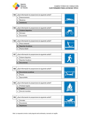  
EXAMEN TEÓRICO DE CONDUCCIÓN
CUESTIONARIO PARA LICENCIAS TIPO E
Nota: La respuesta correcta a cada pregunta está sombreada y marcada con negrilla.
184 ¿Qué información le proporciona la siguiente señal?
a. Estacionamiento
b. Mecánica
c. Autódromo
185 ¿Qué información le proporciona la siguiente señal?
a. Ciclismo Deportivo
b. Gimnasio
c. Excursiones
186 ¿Qué información le proporciona la siguiente señal?
a. Pesca artesanal
b. Deportes Acuáticos
c. Piscina infantil
187 ¿Qué información le proporciona la siguiente señal?
a. Ciclismo Deportivo
b. Deportes Acuáticos
c. Excursiones
188 ¿Qué información le proporciona la siguiente señal?
a. Excursiones acuáticas
b. Piscina
c. Agua potable
189 ¿Qué información le proporciona la siguiente señal?
a. Prohibido fogatas
b. Fogatas
c. Zona de incendios
190 ¿Qué información le proporciona la siguiente señal?
a. Animales
b. Excursiones
c. Hipódromo
 