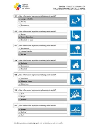  
EXAMEN TEÓRICO DE CONDUCCIÓN
CUESTIONARIO PARA LICENCIAS TIPO E
Nota: La respuesta correcta a cada pregunta está sombreada y marcada con negrilla.
191 ¿Qué información le proporciona la siguiente señal?
a. Juegos Infantiles
b. Pic Nic
c. Excursiones
192 ¿Qué información le proporciona la siguiente señal?
a. Buceo
b. Pesca Deportiva
c. Escalado en agua
193 ¿Qué información le proporciona la siguiente señal?
a. Excursiones
b. Juegos Infantiles
c. Pic Nic
194 ¿Qué información le proporciona la siguiente señal?
a. Refugio
b. Excursiones
c. Escalada
195 ¿Qué información le proporciona la siguiente señal?
a. Zoológico
b. Plaza de Toros
c. Hipódromo
196 ¿Qué información le proporciona la siguiente señal?
a. Surf
b. Kayak
c. Rafting
197 ¿Qué información le proporciona la siguiente señal?
a. Kayak
b. Rafting
c. Surf
 