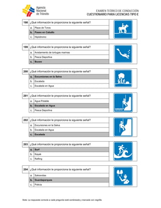 
EXAMEN TEÓRICO DE CONDUCCIÓN
CUESTIONARIO PARA LICENCIAS TIPO E
Nota: La respuesta correcta a cada pregunta está sombreada y marcada con negrilla.
198 ¿Qué información le proporciona la siguiente señal?
a. Plaza de Toros
b. Paseo en Caballo
c. Hipódromo
199 ¿Qué información le proporciona la siguiente señal?
a. Avistamiento de tortugas marinas
b. Pesca Deportiva
c. Buceo
200 ¿Qué información le proporciona la siguiente señal?
a. Excursiones en la Selva
b. Escalada
c. Escalada en Agua
201 ¿Qué información le proporciona la siguiente señal?
a. Agua Potable
b. Escalada en Agua
c. Pesca Deportiva
202 ¿Qué información le proporciona la siguiente señal?
a. Excursiones en la Selva
b. Escalada en Agua
c. Escalada
203 ¿Qué información le proporciona la siguiente señal?
a. Surf
b. Kayak
c. Rafting
204 ¿Qué información le proporciona la siguiente señal?
a. Salvavidas
b. Guardaparques
c. Policía
 