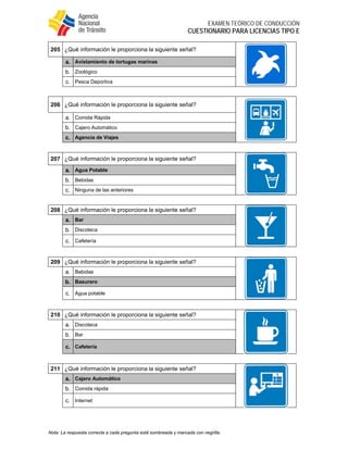  
EXAMEN TEÓRICO DE CONDUCCIÓN
CUESTIONARIO PARA LICENCIAS TIPO E
Nota: La respuesta correcta a cada pregunta está sombreada y marcada con negrilla.
205 ¿Qué información le proporciona la siguiente señal?
a. Avistamiento de tortugas marinas
b. Zoológico
c. Pesca Deportiva
206 ¿Qué información le proporciona la siguiente señal?
a. Comida Rápida
b. Cajero Automático
c. Agencia de Viajes
207 ¿Qué información le proporciona la siguiente señal?
a. Agua Potable
b. Bebidas
c. Ninguna de las anteriores
208 ¿Qué información le proporciona la siguiente señal?
a. Bar
b. Discoteca
c. Cafetería
209 ¿Qué información le proporciona la siguiente señal?
a. Bebidas
b. Basurero
c. Agua potable
210 ¿Qué información le proporciona la siguiente señal?
a. Discoteca
b. Bar
c. Cafetería
211 ¿Qué información le proporciona la siguiente señal?
a. Cajero Automático
b. Comida rápida
c. Internet
 