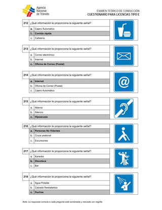  
EXAMEN TEÓRICO DE CONDUCCIÓN
CUESTIONARIO PARA LICENCIAS TIPO E
Nota: La respuesta correcta a cada pregunta está sombreada y marcada con negrilla.
212 ¿Qué información le proporciona la siguiente señal?
a. Cajero Automático
b. Comida rápida
c. Cafetería
213 ¿Qué información le proporciona la siguiente señal?
a. Correo electrónico
b. Internet
c. Oficina de Correo (Postal)
214 ¿Qué información le proporciona la siguiente señal?
a. Internet
b. Oficina de Correo (Postal)
c. Cajero Automático
215 ¿Qué información le proporciona la siguiente señal?
a. Altavoz
b. Silencio
c. Hipoacusia
216 ¿Qué información le proporciona la siguiente señal?
a. Personas No Videntes
b. Cruce peatonal
c. Excursiones
217 ¿Qué información le proporciona la siguiente señal?
a. Karaoke
b. Discoteca
c. Bar
218 ¿Qué información le proporciona la siguiente señal?
a. Agua Potable
b. Calzada Resbaladiza
c. Duchas
 