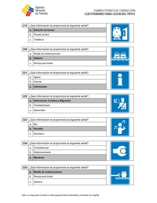  
EXAMEN TEÓRICO DE CONDUCCIÓN
CUESTIONARIO PARA LICENCIAS TIPO E
Nota: La respuesta correcta a cada pregunta está sombreada y marcada con negrilla.
219 ¿Qué información le proporciona la siguiente señal?
a. Estación de trenes
b. Parada de Bus
c. Teleférico
220 ¿Qué información le proporciona la siguiente señal?
a. Muelle de embarcaciones
b. Gabarra
c. Rampa para botes
221 ¿Qué información le proporciona la siguiente señal?
a. Iglesia
b. Internet
c. Información
222 ¿Qué información le proporciona la siguiente señal?
a. Información Turística y Migración
b. Guardaparques
c. Salvavidas
223 ¿Qué información le proporciona la siguiente señal?
a. Bar
b. Karaoke
c. Discoteca
224 ¿Qué información le proporciona la siguiente señal?
a. Competencias
b. Estacionamiento
c. Mecánica
225 ¿Qué información le proporciona la siguiente señal?
a. Muelle de embarcaciones
b. Rampa para botes
c. Gabarra
 