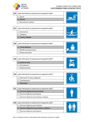  
EXAMEN TEÓRICO DE CONDUCCIÓN
CUESTIONARIO PARA LICENCIAS TIPO E
Nota: La respuesta correcta a cada pregunta está sombreada y marcada con negrilla.
226 ¿Qué información le proporciona la siguiente señal?
a. Buceo
b. Piscina
c. Excursiones acuáticas
227 ¿Qué información le proporciona la siguiente señal?
a. Excursiones
b. Teleférico
c. Puente Colgante
228 ¿Qué información le proporciona la siguiente señal?
a. Puerto Marítimo
b. Muelle de embarcaciones
c. Rampa para botes
229 ¿Qué información le proporciona la siguiente señal?
a. Renta de autos
b. Competencias
c. Estacionamiento
230 ¿Qué información le proporciona la siguiente señal?
a. Información Turística y Migración
b. Guardaparques
c. Salvavidas
231 ¿Qué información le proporciona la siguiente señal?
a. Servicios Higiénicos para Hombres
b. Servicios Higiénicos para Mujeres
c. Servicios Higiénicos para Hombres y Mujeres
232 ¿Qué información le proporciona la siguiente señal?
a. Servicios Higiénicos para Hombres
b. Servicios Higiénicos para Hombres y Mujeres
c. Servicios Higiénicos para Mujeres
 