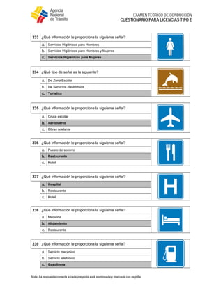  
EXAMEN TEÓRICO DE CONDUCCIÓN
CUESTIONARIO PARA LICENCIAS TIPO E
Nota: La respuesta correcta a cada pregunta está sombreada y marcada con negrilla.
233 ¿Qué información le proporciona la siguiente señal?
a. Servicios Higiénicos para Hombres
b. Servicios Higiénicos para Hombres y Mujeres
c. Servicios Higiénicos para Mujeres
234 ¿Qué tipo de señal es la siguiente?
a. De Zona Escolar
b. De Servicios Restrictivos
c. Turística
235 ¿Qué información le proporciona la siguiente señal?
a. Cruce escolar
b. Aeropuerto
c. Obras adelante
236 ¿Qué información le proporciona la siguiente señal?
a. Puesto de socorro
b. Restaurante
c. Hotel
237 ¿Qué información le proporciona la siguiente señal?
a. Hospital
b. Restaurante
c. Hotel
238 ¿Qué información le proporciona la siguiente señal?
a. Medicina
b. Alojamiento
c. Restaurante
239 ¿Qué información le proporciona la siguiente señal?
a. Servicio mecánico
b. Servicio telefónico
c. Gasolinera
 