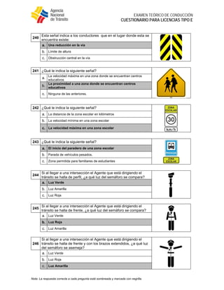  
EXAMEN TEÓRICO DE CONDUCCIÓN
CUESTIONARIO PARA LICENCIAS TIPO E
Nota: La respuesta correcta a cada pregunta está sombreada y marcada con negrilla.
240
Esta señal indica a los conductores que en el lugar donde esta se
encuentra existe:
a. Una reducción en la vía
b. Límite de altura
c. Obstrucción central en la vía
241 ¿Qué le indica la siguiente señal?
a.
La velocidad máxima en una zona donde se encuentran centros
educativos
b.
La proximidad a una zona donde se encuentran centros
educativos
c. Ninguna de las anteriores.
242 ¿Qué le indica la siguiente señal?
a. La distancia de la zona escolar en kilómetros
b. La velocidad mínima en una zona escolar
c. La velocidad máxima en una zona escolar
243 ¿Qué le indica la siguiente señal?
a. El inicio del paradero de una zona escolar
b. Parada de vehículos pesados.
c. Zona permitida para familiares de estudiantes
244
Si al llegar a una intersección el Agente que está dirigiendo el
tránsito se halla de perfil, ¿a qué luz del semáforo se compara?
a. Luz Verde
b. Luz Amarilla
c. Luz Roja
245
Si al llegar a una intersección el Agente que está dirigiendo el
tránsito se halla de frente, ¿a qué luz del semáforo se compara?
a. Luz Verde
b. Luz Roja
c. Luz Amarilla
246
Si al llegar a una intersección el Agente que está dirigiendo el
tránsito se halla de frente y con los brazos extendidos, ¿a qué luz
del semáforo se asemeja?
a. Luz Verde
b. Luz Roja
c. Luz Amarilla
 
