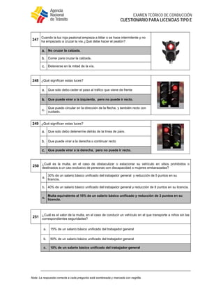  
EXAMEN TEÓRICO DE CONDUCCIÓN
CUESTIONARIO PARA LICENCIAS TIPO E
Nota: La respuesta correcta a cada pregunta está sombreada y marcada con negrilla.
247
Cuando la luz roja peatonal empieza a titilar o se hace intermitente y no
ha empezado a cruzar la vía ¿Qué debe hacer el peatón?
a. No cruzar la calzada.
b. Correr para cruzar la calzada.
c. Detenerse en la mitad de la vía.
248 ¿Qué significan estas luces?
a. Que solo debo ceder el paso al tráfico que viene de frente
b. Que puede virar a la izquierda, pero no puede ir recto.
c.
Que puedo circular en la dirección de la flecha, y también recto con
cuidado.
249 ¿Qué significan estas luces?
a. Que solo debo detenerme detrás de la línea de pare.
b. Que puede virar a la derecha o continuar recto
c. Que puede virar a la derecha, pero no puede ir recto.
250
¿Cuál es la multa, en el caso de obstaculizar o estacionar su vehículo en sitios prohibidos o
destinados a un uso exclusivo de personas con discapacidad o mujeres embarazadas?
a.
30% de un salario básico unificado del trabajador general y reducción de 5 puntos en su
licencia.
b. 40% de un salario básico unificado del trabajador general y reducción de 8 puntos en su licencia.
c.
Multa equivalente al 10% de un salario básico unificado y reducción de 3 puntos en su
licencia.
251
¿Cuál es el valor de la multa, en el caso de conducir un vehículo en el que transporte a niños sin las
correspondientes seguridades?
a. 15% de un salario básico unificado del trabajador general
b. 50% de un salario básico unificado del trabajador general
c. 10% de un salario básico unificado del trabajador general
 
