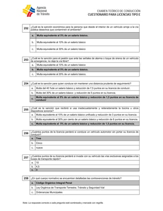  
EXAMEN TEÓRICO DE CONDUCCIÓN
CUESTIONARIO PARA LICENCIAS TIPO E
Nota: La respuesta correcta a cada pregunta está sombreada y marcada con negrilla.
252
¿Cuál es la sanción económica para la persona que desde el interior de un vehículo arroje a la vía
pública desechos que contaminen el ambiente?
a. Multa equivalente al 5% de un salario básico.
b. Multa equivalente al 10% de un salario básico
c. Multa equivalente al 30% de un salario básico
253
¿Cuál es la sanción para el peatón que ante las señales de alarma o toque de sirena de un vehículo
de emergencia, no deje la vía libre?
a. Multa equivalente al 10% de un salario básico
b. Multa equivalente al 5% de un salario básico.
c. Multa equivalente al 20% de un salario básico.
254 ¿Cuál es la sanción para quien conduce sin mantener una distancia prudente de seguimiento?
a. Multa del 40 %de un salario básico y reducción de 7,5 puntos en su licencia de conducir.
b. Multa del 30% de un salario básico y reducción de 5 puntos en su licencia.
c.
Multa equivalente al 5% de un salario básico y reducción de 1,5 puntos en su licencia de
conducir
255
¿Cuál es la sanción que recibirá si usa inadecuadamente y reiteradamente la bocina u otros
dispositivos sonoros?
a. Multa equivalente al 10% de un salario básico unificado y reducción de 3 puntos en su licencia.
b. Multa equivalente al 30% por ciento de un salario básico y reducción de 6 puntos en su licencia.
c. Multa equivalente al 5% de un salario básico y reducción de 1,5 puntos en su licencia.
256
¿Cuántos puntos de la licencia perderá si conduce un vehículo automotor sin portar su licencia de
conducir?
a. Tres
b. Cinco
c. nueve
257
¿Cuántos puntos de su licencia perderá si invade con su vehículo las vías exclusivas asignadas a los
buses de transporte rápido?
a. 10
b. 4,5
c. 3
258 ¿En qué cuerpo normativo se encuentran detalladas las contravenciones de tránsito?
a. Código Orgánico Integral Penal
b. Ley Orgánica de Transporte Terrestre, Tránsito y Seguridad Vial
c. Ordenanzas Municipales
 
