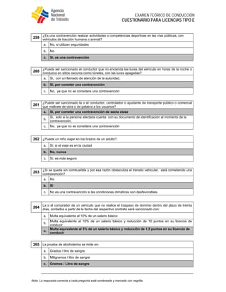  
EXAMEN TEÓRICO DE CONDUCCIÓN
CUESTIONARIO PARA LICENCIAS TIPO E
Nota: La respuesta correcta a cada pregunta está sombreada y marcada con negrilla.
259
¿Es una contravención realizar actividades o competencias deportivas en las vías públicas, con
vehículos de tracción humana o animal?
a. No, si utilizan seguridades
b. No
c. Sí, es una contravención
260
¿Puede ser sancionado el conductor que no encienda las luces del vehículo en horas de la noche o
conduzca en sitios oscuros como túneles, con las luces apagadas?
a. Si, con un llamado de atención de la autoridad.
b. Si, por cometer una contravención
c. No, ya que no se considera una contravención
261
¿Puede ser sancionado la o el conductor, controlador o ayudante de transporte público o comercial
que maltrate de obra o de palabra a los usuarios?
a. Si, por cometer una contravención de sexta clase
b.
Si, solo si la persona afectada cuenta con su documento de identificación al momento de la
contravención.
c. No, ya que no se considera una contravención
262 ¿Puede un niño viajar en los brazos de un adulto?
a. Sí, si el viaje es en la ciudad
b. No, nunca
c. Sí, es más seguro
263
¿Si se queda sin combustible y por esa razón obstaculiza el tránsito vehicular, está cometiendo una
contravención?
a. No
b. Si
c. No es una contravención si las condiciones climáticas son desfavorables.
264
La o el comprador de un vehículo que no realice el traspaso de dominio dentro del plazo de treinta
días, contados a partir de la fecha del respectivo contrato será sancionado con:
a. Multa equivalente al 10% de un salario básico
b.
Multa equivalente al 10% de un salario básico y reducción de 10 puntos en su licencia de
conducir
c.
Multa equivalente al 5% de un salario básico y reducción de 1,5 puntos en su licencia de
conducir
265 La prueba de alcoholemia se mide en:
a. Grados / litro de sangre
b. Miligramos / litro de sangre
c. Gramos / Litro de sangre
 