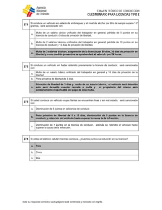  
EXAMEN TEÓRICO DE CONDUCCIÓN
CUESTIONARIO PARA LICENCIAS TIPO E
Nota: La respuesta correcta a cada pregunta está sombreada y marcada con negrilla.
271
Si conduce un vehículo en estado de embriaguez y el nivel de alcohol por litro de sangre supera 1,2
gramos, será sancionado con:
a.
Multa de un salario básico unificado del trabajador en general, pérdida de 5 puntos en su
licencia de conducir y 5 días de privación de libertad.
b.
Multa de 2 salarios básicos unificados del trabajador en general, pérdida de 10 puntos en su
licencia de conducir y 15 días de privación de libertad,
c.
Multa de 3 salarios básicos, suspensión de la licencia por 60 días, 30 días de privación de
libertad y como medida preventiva se aprehenderá el vehículo por 24 horas.
272
Si conduce un vehículo sin haber obtenido previamente la licencia de conducir, será sancionado
con:
a.
Multa de un salario básico unificado del trabajador en general y 10 días de privación de la
libertad
b. Pena privativa de libertad de 3 días
c.
Privación de libertad de 3 días y multa de un salario básico, el vehículo será detenido
solo será devuelto cuando cancele a multa y el propietario del mismo será
solidariamente responsable del pago de esta multa.
273
Si usted conduce un vehículo cuyas llantas se encuentren lisas o en mal estado, será sancionado
con:
a. Disminución de 6 puntos en la licencia de conducir.
b.
Pena privativa de libertad de 5 a 15 días, disminución de 5 puntos en la licencia de
conducir y retención del vehículo hasta superar la causa de la infracción.
c.
Disminución de 7 puntos en la licencia de conducir, además se retendrá el vehículo hasta
superar la causa de la infracción.
274 Si utiliza el teléfono celular mientras conduce, ¿Cuántos puntos se reducirán en su licencia?
a. Tres
b. Cinco
c. Dos
 