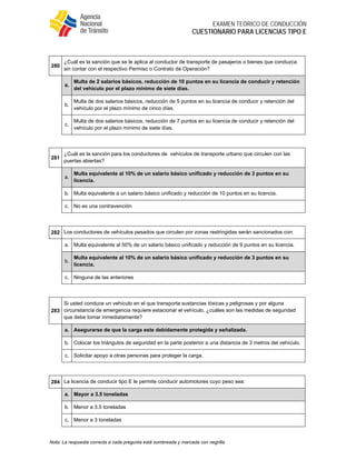  
EXAMEN TEÓRICO DE CONDUCCIÓN
CUESTIONARIO PARA LICENCIAS TIPO E
Nota: La respuesta correcta a cada pregunta está sombreada y marcada con negrilla.
 
280
¿Cuál es la sanción que se le aplica al conductor de transporte de pasajeros o bienes que conduzca
sin contar con el respectivo Permiso o Contrato de Operación?
a.
Multa de 2 salarios básicos, reducción de 10 puntos en su licencia de conducir y retención
del vehículo por el plazo mínimo de siete días.
b.
Multa de dos salarios básicos, reducción de 5 puntos en su licencia de conducir y retención del
vehículo por el plazo mínimo de cinco días.
c.
Multa de dos salarios básicos, reducción de 7 puntos en su licencia de conducir y retención del
vehículo por el plazo mínimo de siete días.
 
281
¿Cuál es la sanción para los conductores de vehículos de transporte urbano que circulen con las
puertas abiertas?
a.
Multa equivalente al 10% de un salario básico unificado y reducción de 3 puntos en su
licencia.
b. Multa equivalente a un salario básico unificado y reducción de 10 puntos en su licencia.
c. No es una contravención
 
282 Los conductores de vehículos pesados que circulen por zonas restringidas serán sancionados con:
a. Multa equivalente al 50% de un salario básico unificado y reducción de 9 puntos en su licencia.
b.
Multa equivalente al 10% de un salario básico unificado y reducción de 3 puntos en su
licencia.
c. Ninguna de las anteriores
 
283
Si usted conduce un vehículo en el que transporta sustancias tóxicas y peligrosas y por alguna
circunstancia de emergencia requiere estacionar el vehículo, ¿cuáles son las medidas de seguridad
que debe tomar inmediatamente?
a. Asegurarse de que la carga este debidamente protegida y señalizada.
b. Colocar los triángulos de seguridad en la parte posterior a una distancia de 3 metros del vehículo.
c. Solicitar apoyo a otras personas para proteger la carga.
 
284 La licencia de conducir tipo E le permite conducir automotores cuyo peso sea:
a. Mayor a 3.5 toneladas
b. Menor a 3.5 toneladas
c. Menor a 3 toneladas
 