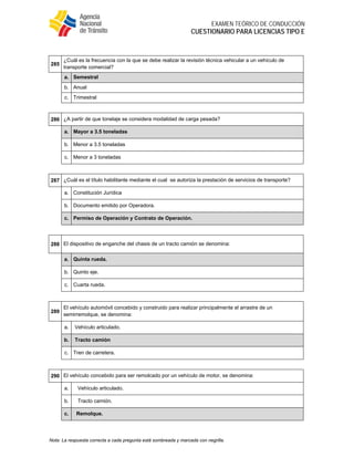  
EXAMEN TEÓRICO DE CONDUCCIÓN
CUESTIONARIO PARA LICENCIAS TIPO E
Nota: La respuesta correcta a cada pregunta está sombreada y marcada con negrilla.
 
285
¿Cuál es la frecuencia con la que se debe realizar la revisión técnica vehicular a un vehículo de
transporte comercial?
a. Semestral
b. Anual
c. Trimestral
 
286 ¿A partir de que tonelaje se considera modalidad de carga pesada?
a. Mayor a 3.5 toneladas
b. Menor a 3.5 toneladas
c. Menor a 3 toneladas
 
287 ¿Cuál es el título habilitante mediante el cual se autoriza la prestación de servicios de transporte?
a. Constitución Jurídica
b. Documento emitido por Operadora.
c. Permiso de Operación y Contrato de Operación.
 
288 El dispositivo de enganche del chasis de un tracto camión se denomina:
a. Quinta rueda.
b. Quinto eje.
c. Cuarta rueda.
 
289
El vehículo automóvil concebido y construido para realizar principalmente el arrastre de un
semirremolque, se denomina:
a. Vehículo articulado.
b. Tracto camión
c. Tren de carretera.
 
290 El vehículo concebido para ser remolcado por un vehículo de motor, se denomina:
a. Vehículo articulado.
b. Tracto camión.
c. Remolque.
 