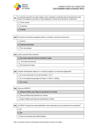  
EXAMEN TEÓRICO DE CONDUCCIÓN
CUESTIONARIO PARA LICENCIAS TIPO E
Nota: La respuesta correcta a cada pregunta está sombreada y marcada con negrilla.
 
291
Un vehículo automóvil, de cuatro ruedas o más, concebido y construido para el transporte de carga
desde 3,5 toneladas cuya cabina no está integrada en el resto de la carrocería, se denomina:
a. Tracto camión
b. Furgoneta.
c. Camión.
 
292 El conjunto de vehículos acoplados siendo uno de ellos automotor se denomina:
a. Camión.
b. Vehículo articulado.
c. Tren de carretera.
 
293 ¿Qué es el peso bruto vehicular?
a. Es el peso total del vehículo incluido la carga
b. Es el peso del vehículo.
c. Es el peso de la carga.
 
294 ¿Pueden transportarse viajeros en un vehículo cargado con mercancías peligrosas?
a. Sí, si las mercancías no son de las Clases 1, 6 y 7.
b. Sí, si la cantidad transportada es inferior a 1.000 l o 1.000 kg.
c. No, nunca.
 
295 ¿Qué es el SPPAT?
a. Sistema Público para Pago de Accidentes de Tránsito
b. Servicio Público Para Atención de Tránsito
c. Seguro Público para Pago de Accidentes de Tránsito
 
296 ¿El SPPAT sustituye las responsabilidades civiles originadas por los causantes de los accidentes?
a. Si
b. No
c. Solo si el causante del accidente fallece.
 