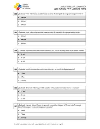  
EXAMEN TEÓRICO DE CONDUCCIÓN
CUESTIONARIO PARA LICENCIAS TIPO E
Nota: La respuesta correcta a cada pregunta está sombreada y marcada con negrilla.
302 ¿Cuál es el límite máximo de velocidad para vehículos de transporte de carga en vías perimetrales?
a. 70Km/h
b. 90Km/h
c. 50Km/h
 
303 ¿Cuál es el límite máximo de velocidad para vehículos de transporte de carga en vías urbanas?
a. 60Km/h
b. 40Km/h
c. 50Km/h
 
304 ¿Cuál es el peso bruto vehicular máximo permitido para circular en los puentes de la red vial estatal?
a. 48 ton
b. 45 ton
c. 38 ton
 
305 ¿Cual es el peso bruto vehicular máximo permitido para un camión de 2 ejes pequeño?
a. 7 Ton
b. 5 Ton
c. 6,5 Ton
 
306 ¿Cuál es la dimensión máxima permitida para los vehículos denominados niñeras o nodrizas?
a. 21 mts
b. 20 mts
c. 22 mts
 
307
¿Cuál es la vigencia del certificado de operación especial emitido por el Ministerio de Transporte y
Obras Públicas para transportar carga extra pesada?
a. 3 días
b. 7 días
c. Un viaje
 