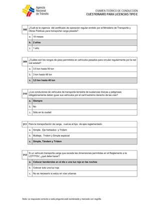  
EXAMEN TEÓRICO DE CONDUCCIÓN
CUESTIONARIO PARA LICENCIAS TIPO E
Nota: La respuesta correcta a cada pregunta está sombreada y marcada con negrilla.
 
308
¿Cuál es la vigencia del certificado de operación regular emitido por el Ministerio de Transporte y
Obras Públicas para transportar carga pesada?
a. 18 meses
b. 2 años
c. 1 año
 
309
¿Cuáles son los rangos de peso permitidos en vehículos pesados para circular regularmente por la red
vial estatal?
a. 3,5 ton hasta 50 ton
b. 3 ton hasta 48 ton
c. 3,5 ton hasta 48 ton
 
310
¿Los conductores de vehículos de transporte terrestre de sustancias tóxicas y peligrosas
obligatoriamente deben guiar sus vehículos por el carril extremo derecho de las vías?
a. Siempre
b. No
c. Sólo en la ciudad
 
311 Para la transportación de carga, cual es el tipo de ejes reglamentado:
a. Simple, Eje hidráulico y Tridem
b. Multieje, Tridem y Simple especial
c. Simple, Tándem y Tridem
 
312
Si un vehículo transporta carga que excede las dimensiones permitidas en el Reglamento a la
LOTTTSV, ¿qué debe hacer?
a. Colocar banderolas en el día o una luz roja en las noches
b. Colocar solo una luz roja
c. No es necesario si estoy en vías urbanas
 
 
 
 