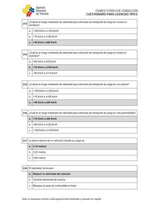  
EXAMEN TEÓRICO DE CONDUCCIÓN
CUESTIONARIO PARA LICENCIAS TIPO E
Nota: La respuesta correcta a cada pregunta está sombreada y marcada con negrilla.
313
¿Cuál es el rango moderado de velocidad para vehículos de transporte de carga en curvas en
carretera?
a. >100 Km/h a ≥120 Km/h
b. >70 Km/h a ≤100 Km/h
c. >40 Km/h a ≤60 Km/h
 
314
¿Cuál es el rango moderado de velocidad para vehículos de transporte de carga en rectas en
carretera?
a. >60 Km/h a ≤75 Km/h
b. >70 Km/h a ≤100 Km/h
c. >90 Km/h a ≤115 Km/h
 
315 ¿Cuál es el rango moderado de velocidad para vehículos de transporte de carga en vía urbana?
a. >100 Km/h a ≥120 Km/h
b. >70 Km/h a ≤100 Km/h
c. >40 Km/h a ≤50 Km/h
 
316 ¿Cuál es el rango moderado de velocidad para vehículos de transporte de carga en vías perimetrales?
a. >70 Km/h a ≤95 Km/h
b. >90 Km/h a ≤120 Km/h
c. >100 Km/h a ≤135 Km/h
 
317 La altura máxima de un vehículo incluida su carga es:
a. 4,10 metros
b. 3,20 metros
c. 4,80 metros
 
318 El retardador sirve para
a. Reducir la velocidad del vehículo
b. Cambiar fácilmente de marcha
c. Bloquear el paso de combustible al motor
 