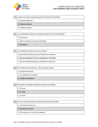  
EXAMEN TEÓRICO DE CONDUCCIÓN
CUESTIONARIO PARA LICENCIAS TIPO E
Nota: La respuesta correcta a cada pregunta está sombreada y marcada con negrilla.
 
319 ¿Sobre qué ruedas proporciona potencia de frenado el retardador?
a. Ruedas Delanteras
b. Ruedas motrices
c. Todas las ruedas
 
321 ¿Los retardadores previenen el patinaje cuando la carretera esta mojada?
a. Si siempre
b. Solo si conduzco a exceso de velocidad
c. No, Nunca
 
322 ¿Los espejos convexos hacen que la imagen?
a. Se vea más cercana de lo que realmente se encuentra
b. Se vea más lejana de lo que realmente se encuentra
c. Se vea exactamente igual a lo realmente se encuentra
 
323 En la distancia de parada de un vehículo pesado influye:
a. El peso del vehículo
b. La velocidad de circulación
c. Todas las anteriores
 
324 Al duplicar la velocidad, la distancia de parada se multiplica
a. 2 veces
b. 4 veces
c. 5 veces
 
325 En que circunstancia pueden afectar los vientos fuertes laterales
a. Al circular en una curva
b. Al salir de un túnel
c. Al circular junto a un vehículo pequeño
 
 
 
 