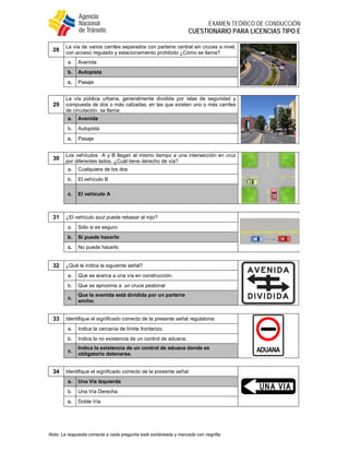  
EXAMEN TEÓRICO DE CONDUCCIÓN
CUESTIONARIO PARA LICENCIAS TIPO E
Nota: La respuesta correcta a cada pregunta está sombreada y marcada con negrilla.
28
La vía de varios carriles separados con parterre central sin cruces a nivel,
con acceso regulado y estacionamiento prohibido ¿Cómo se llama?
a. Avenida
b. Autopista
c. Pasaje
29
La vía pública urbana, generalmente dividida por islas de seguridad y
compuesta de dos o más calzadas, en las que existen uno o más carriles
de circulación. se llama:
a. Avenida
b. Autopista
c. Pasaje
30
Los vehículos A y B llegan al mismo tiempo a una intersección en cruz
por diferentes lados. ¿Cuál tiene derecho de vía?
a. Cualquiera de los dos
b. El vehículo B
c. El vehículo A
31 ¿El vehículo azul puede rebasar al rojo?
a. Sólo si es seguro
b. Si puede hacerlo
c. No puede hacerlo
32 ¿Qué le indica la siguiente señal?
a. Que se acerca a una vía en construcción.
b. Que se aproxima a un cruce peatonal
c.
Que la avenida está dividida por un parterre
ancho.
33 Identifique el significado correcto de la presente señal regulatoria:
a. Indica la cercanía de límite fronterizo.
b. Indica la no existencia de un control de aduana.
c.
Indica la existencia de un control de aduana donde es
obligatorio detenerse.
34 Identifique el significado correcto de la presente señal:
a. Una Vía Izquierda
b. Una Vía Derecha
c. Doble Vía
 