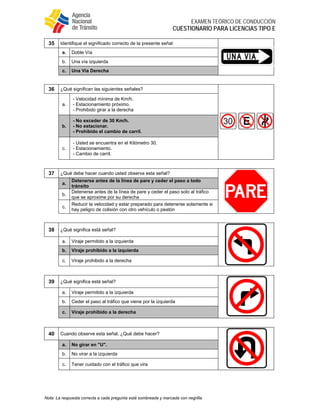  
EXAMEN TEÓRICO DE CONDUCCIÓN
CUESTIONARIO PARA LICENCIAS TIPO E
Nota: La respuesta correcta a cada pregunta está sombreada y marcada con negrilla.
35 Identifique el significado correcto de la presente señal:
a. Doble Vía
b. Una vía izquierda
c. Una Vía Derecha
36 ¿Qué significan las siguientes señales?
a.
- Velocidad mínima de Km/h.
- Estacionamiento próximo.
- Prohibido girar a la derecha
b.
- No exceder de 30 Km/h.
- No estacionar.
- Prohibido el cambio de carril.
c.
- Usted se encuentra en el Kilómetro 30.
- Estacionamiento.
- Cambio de carril.
37 ¿Qué debe hacer cuando usted observa esta señal?
a.
Detenerse antes de la línea de pare y ceder el paso a todo
tránsito
b.
Detenerse antes de la línea de pare y ceder el paso solo al tráfico
que se aproxime por su derecha
c.
Reducir la velocidad y estar preparado para detenerse solamente si
hay peligro de colisión con otro vehículo o peatón
38 ¿Qué significa está señal?
a. Viraje permitido a la izquierda
b. Viraje prohibido a la izquierda
c. Viraje prohibido a la derecha
39 ¿Qué significa está señal?
a. Viraje permitido a la izquierda
b. Ceder el paso al tráfico que viene por la izquierda
c. Viraje prohibido a la derecha
40 Cuando observe esta señal. ¿Qué debe hacer?
a. No girar en "U".
b. No virar a la izquierda
c. Tener cuidado con el tráfico que vira
 