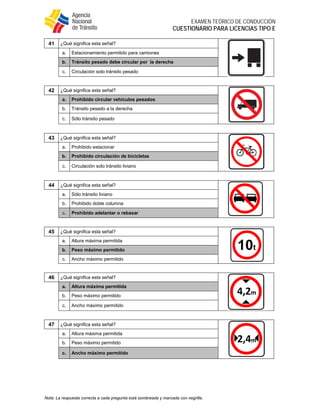  
EXAMEN TEÓRICO DE CONDUCCIÓN
CUESTIONARIO PARA LICENCIAS TIPO E
Nota: La respuesta correcta a cada pregunta está sombreada y marcada con negrilla.
41 ¿Qué significa esta señal?
a. Estacionamiento permitido para camiones
b. Tránsito pesado debe circular por la derecha
c. Circulación solo tránsito pesado
42 ¿Qué significa esta señal?
a. Prohibido circular vehículos pesados
b. Tránsito pesado a la derecha
c. Sólo tránsito pesado
43 ¿Qué significa esta señal?
a. Prohibido estacionar
b. Prohibido circulación de bicicletas
c. Circulación solo tránsito liviano
44 ¿Qué significa esta señal?
a. Sólo tránsito liviano
b. Prohibido doble columna
c. Prohibido adelantar o rebasar
45 ¿Qué significa esta señal?
a. Altura máxima permitida
b. Peso máximo permitido
c. Ancho máximo permitido
46 ¿Qué significa esta señal?
a. Altura máxima permitida
b. Peso máximo permitido
c. Ancho máximo permitido
47 ¿Qué significa esta señal?
a. Altura máxima permitida
b. Peso máximo permitido
c. Ancho máximo permitido
 