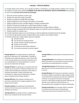 TALLER 2: TIPOS DE ENERGÍA
La energía adopta varias formas, que se pueden transferir y transformar. La energía produce cambios en los cuerpos.
Sin embargo, en todos estos cambios LA ENERGIA NI SE CREA NI SE DESTRUYE, SOLO SE TRANSFORMA. Este principio
se conoce como Ley de la Conservación de la Energía.
1. Del texto anterior podemos concluir qué:
2. Nombra tres tipos de energía renovable.
3. Nombra tres tipos de energía NO renovables.
4. Explica la diferencia entre energía renovable y no renovable.
5. Explica la diferencia entre energías limpias y energías contaminantes.
6. Nombra 5 fuentes de energía que se utilicen para producir energía.
7. Explica la producción de energía mediante alguna fuente de energía. Utiliza un dibujo.
8. Diseña un mapa conceptual del tema del grupo, luego será expuesto ante tus compañeros.
9. Podemos definir la energía como...
10. Cuando calentamos agua en una cocina de gas, se dan las siguientes transformaciones de energía:
11. Los sitios donde juntan muchos aerogeneradores para producir electricidad se llama.
12. En base al tema que ustedes hallan expuesto responde:
a) ¿En qué consiste?
b) ¿De qué tipo de energía proviene?
c) ¿En qué energía se puede transformar?
d) ¿Cuáles son sus costos?
e) ¿Contamina nuestro medio ambiente?
f) ¿Se encuentra presente en nuestra región?
TEMAS:
Energía Química: La energía química es aquella que
generan los alimentos y los combustibles, o también la
contenida en las moléculas químicas y que se desarrolla
en una reacción química. Las reacciones químicas, pues,
van acompañadas de un desprendimiento, o en otros
casos de una absorción, de energía.
Energía Térmica: Es aquella que se transmite entre dos
cuerpos que se encuentran a diferente temperatura. Los
cuerpos están formados por moléculas y éstas están en
constante movimiento. Cuando aceleramos este
movimiento se origina mayor temperatura y al haber
mayor temperatura hay energía calorífica.
Energía Eléctrica: Esta energía se produce por la
atracción y repulsión de los campos magnéticos de los
átomos de los cuerpos.
Energía Lumínica: Es aquella que frecuentemente
vemos en forma de luz y que nos permite ver las cosas
alrededor de nosotros.
Energía Nuclear: La energía nuclear es aquella que se
libera como resultado de una reacción nuclear.
Energía Eólica: Es producida por el movimiento de los
vientos.
Energía Hidráulica: Esta obtiene de la caída del agua
desde cierta altura a un nivel inferior lo que provoca el
movimiento de ruedas hidráulicas o turbinas.
Energía Mareomotriz: El Movimiento de mareas es
generado por la interacción gravitatoria entre la Tierra
y la Luna.
Energía Biomasa: Por biomasa se entiende el conjunto
de materia orgánica renovable de origen vegetal, animal
o procedente de la transformación natural o artificial de
la misma. La energía de la biomasa corresponde
entonces a toda aquella energía que puede obtenerse de
ella, bien sea a través de su quema directa o su
procesamiento para conseguir otro tipo de combustible.
Energía Geotérmica: Es la energía calórica contenida
en el interior de la tierra que se transmite por
conducción térmica hacia la superficie de la tierra.
 