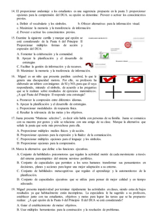 14. El proporcionar andamiaje a los estudiantes es una sugerencia propuesta en la pauta 3: proporcionar
opciones para la comprensión del DUA. su opción se denomina: Proveer o activar los conocimientos
previos.
a. Definir el vocabulario y los símbolos. b. Ofrecer alternativas para la información visual.
c. Maximizar la memoria y la transferencia de información
d. Proveer o activar los conocimientos previos.
15. Examine la siguiente cartilla y marque qué opción se
está considerando de la Pauta 6 del Principio II
Proporcionar múltiples formas de acción y
expresión del DUA:
A. Fomentar la colaboración y la comunidad.
B. Apoyar la planificación y el desarrollo de
estrategias
C. Facilitar la gestión de información y de recursos.
D. Maximizar la memoria y la trasferencia de información.
16. Miguel es un niño que presenta parálisis cerebral, lo que le
genera una discapacidad motora. Por ello, su profesora ha
elaborado un tablero con imágenes de SI y NO, para que él vaya
respondiendo, mirando el símbolo, de acuerdo a las preguntas
que se le realizan sobre resultados de ejercicios matemáticos.
¿A qué Pauta del Principio II responde esta estrategia?
a. Promover la compresión entre diferentes idiomas.
b. Apoyar la planificación y el desarrollo de estrategias.
c. Proporcionar modalidades de respuesta física.
d. Resaltar la relevancia de las metas y los objetivos.
17. Juana presenta “Mutismo selectivo”, es decir sólo habla con personas de su familia. Juana se comunica
con su maestra por gestos y sólo se relaciona con una amiga de su clase. Marque la alternativa que
señale la pauta que sería más provechosa para ella.
A. Proporcionar múltiples medios físicos y de acción.
B. Proporcionar opciones para la expresión y la fluidez de la comunicación.
C. Proporcionar múltiples opciones para el lenguaje y los símbolos.
D. Proporcionar opciones para la comprensión.
18. Marca la alternativa que define a las funciones ejecutivas.
A. Conjunto de habilidades psicomotoras que regulan la actividad motriz de cada movimiento a través
del sistema parasimpático del sistema nervioso periférico.
B. Conjunto de capacidades que permiten a los seres humanos transformar sus pensamientos en
decisiones, planes y acciones para lograr una mejor adaptación a su entorno.
C. Conjunto de habilidades metacognitivas que regulan el aprendizaje y la automonitoreo de la
planificación.
D. Conjunto de capacidades ejecutivas que se utiliza para pensar de mejor calidad y en tiempo
adecuado.
19. Miguel presenta impulsividad por terminar rápidamente las actividades en clases, siendo estas de bajos
resultados ya que habitualmente están incompletas. La especialista le ha sugerido a su profesora,
establecer junto con tus estudiantes, objetivos y metas para lograr las tareas que se ha propuesto
realizar. ¿A qué opción de la Pauta 6 del Principio II del DUA se está considerando?
A. Guiar el establecimiento de metas/ objetivos.
B. Usar múltiples herramientas para la construcción y la resolución de problemas.
 