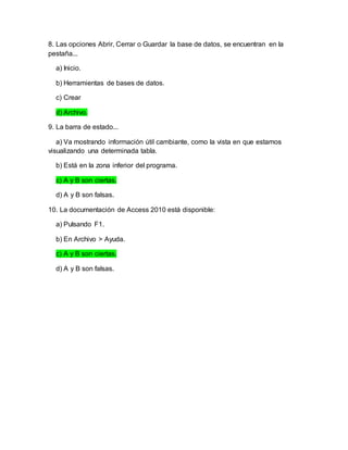 8. Las opciones Abrir, Cerrar o Guardar la base de datos, se encuentran en la
pestaña...
a) Inicio.
b) Herramientas de bases de datos.
c) Crear
d) Archivo.
9. La barra de estado...
a) Va mostrando información útil cambiante, como la vista en que estamos
visualizando una determinada tabla.
b) Está en la zona inferior del programa.
c) A y B son ciertas.
d) A y B son falsas.
10. La documentación de Access 2010 está disponible:
a) Pulsando F1.
b) En Archivo > Ayuda.
c) A y B son ciertas.
d) A y B son falsas.
 