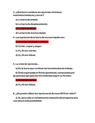 3. ¿Qué barra contiene las opciones minimizar,
maximizar/restaurar y cerrar?
a) La barrade estado.
b) La barrade desplazamiento.
c) La barrade título.
d) La barrade acceso rápido.
4. Las opcionesde la barra de accesorápido son:
a) Guardar,deshacer y rehacer.
b) Cortar,copiary pegar.
c) A y B son ciertas.
d) A y B son falsas.
5. La cinta de opciones...
a) Es la barra que contiene las herramientasde trabajo.
b) Está organizada en fichas (pestañas),compuestaspor
gruposque agrupan las herramientassegún su función.
c) A y B son ciertas.
d) A y B son falsas.
6. ¿Se puede utilizar las opcionesde Access 2010 sin ratón?
a) Sí, pero sólo si instalamosla extensióndel programa que
nos ofrece esta posibilidad.
 