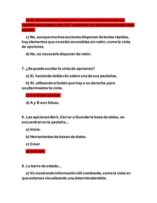 b) Sí. Muchasde las acciones máscomunestienen teclas
rápidas asociadasy con ALT podemos ver qué tecla ejecuta cada
opción.
c) No, aunquemuchasaccionesdisponen deteclas rápidas,
hay elementos que no están accesibles sin ratón,como la cinta
de opciones.
d) No, es necesario disponerde ratón.
7. ¿Se puede ocultar la cinta de opciones?
a) Sí, haciendo doble clic sobre una de sus pestañas.
b) Sí, utilizando el botón que hay a su derecha,para
ocultar/mostrarla cinta.
c) A y B son ciertas.
d) A y B son falsas.
8. Las opcionesAbrir,Cerrar o Guardarla base de datos, se
encuentran en la pestaña...
a) Inicio.
b) Herramientasde bases de datos.
c) Crear
d) Archivo.
9. La barra de estado...
a) Va mostrandoinformaciónútil cambiante,como la vista en
que estamos visualizando una determinadatabla.
 
