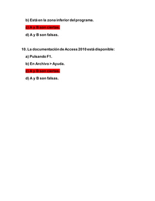 b) Está en la zona inferior delprograma.
c) A y B son ciertas.
d) A y B son falsas.
10. La documentaciónde Access 2010 está disponible:
a) Pulsando F1.
b) En Archivo > Ayuda.
c) A y B son ciertas.
d) A y B son falsas.
 