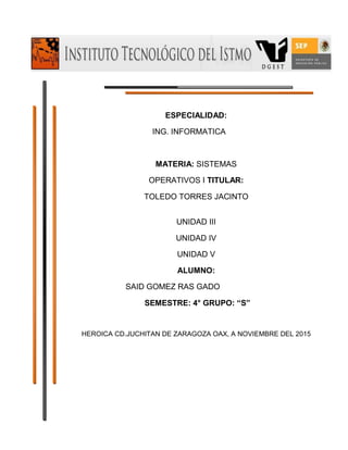 ESPECIALIDAD:
ING. INFORMATICA
MATERIA: SISTEMAS
OPERATIVOS I TITULAR:
TOLEDO TORRES JACINTO
UNIDAD III
UNIDAD IV
UNIDAD V
ALUMNO:
SAID GOMEZ RAS GADO
SEMESTRE: 4° GRUPO: “S”
HEROICA CD.JUCHITAN DE ZARAGOZA OAX, A NOVIEMBRE DEL 2015
 