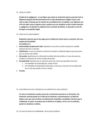 11. ¿Qué es el dolo?

     Al lado de la negligencia - es una figura que existe en el derecho penal y procesal civil, la
     diligencia después del descubrimiento de la culpa diseñado para obligar al juez a dar
     más la culpa al tiempo que la relación de causalidad entre el culpable y sus objetivos con
     el fin de saber cómo el agente actuó y quiénes son los cómplices y sólo si hubo intención
     o negligencia. Al abordar los objetivos de la comisión de delitos, se descubre si este fin
     de lograr un propósito ilegal.

12. ¿Qué son las solemnidades?

     Requisitos externos que la ley exige para la validez de ciertos actos o contratos. Son una
     especie de formalidad.
     Se clasifican en:
1.   Solemnidades propiamente tales: Aquellas en caso de no existir provocan la nulidad
     absoluta del acto o contrato
2.   Habilitantes: La que se requieren conforme al estado o calidad de algunas personas para
     que sus actos sean validos
3.   De prueba: Aquellas que no afectando la validez del acto jurídico, en caso de ausencia,
     impiden la utilización de ciertos medios de prueba
4.   De publicidad: Aquellas que se requieren para que el acto sea oponible a terceros:
         1. Formalidades de publicidad por simple noticia
         2. Formalidades de publicidad sustanciales, se precave a terceros de la celebración
              de un acto que puede ser de su interés
5.   Fiscales.




13. ¿Hay diferencia entre inexistencia y la nulidad de los actos jurídicos?

     Un acto es inexistente cuando carece de un elemento esencial en su formación. Ese
     elemento esencial puede ser la falta de la voluntad o consentimiento o la falta del
     objeto o por que este sea física o jurídicamente imposible o prohibido; mientras que la
     nulidad por su parte, se produce por la ilicitud en el objeto, en fin o en la condición,
     puede ser absoluta o relativa.



14. ¿En qué consisten las modalidades de los actos jurídicos?
 