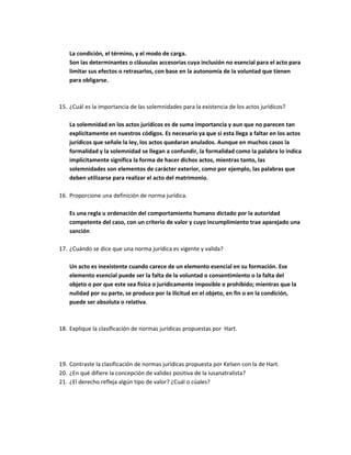 La condición, el término, y el modo de carga.
    Son las determinantes o cláusulas accesorias cuya inclusión no esencial para el acto para
    limitar sus efectos o retrasarlos, con base en la autonomía de la voluntad que tienen
    para obligarse.



15. ¿Cuál es la importancia de las solemnidades para la existencia de los actos jurídicos?

    La solemnidad en los actos jurídicos es de suma importancia y aun que no parecen tan
    explícitamente en nuestros códigos. Es necesario ya que si esta llega a faltar en los actos
    jurídicos que señale la ley, los actos quedaran anulados. Aunque en muchos casos la
    formalidad y la solemnidad se llegan a confundir, la formalidad como la palabra lo indica
    implícitamente significa la forma de hacer dichos actos, mientras tanto, las
    solemnidades son elementos de carácter exterior, como por ejemplo, las palabras que
    deben utilizarse para realizar el acto del matrimonio.

16. Proporcione una definición de norma jurídica.

    Es una regla u ordenación del comportamiento humano dictado por la autoridad
    competente del caso, con un criterio de valor y cuyo incumplimiento trae aparejado una
    sanción

17. ¿Cuándo se dice que una norma jurídica es vigente y valida?

    Un acto es inexistente cuando carece de un elemento esencial en su formación. Ese
    elemento esencial puede ser la falta de la voluntad o consentimiento o la falta del
    objeto o por que este sea física o jurídicamente imposible o prohibido; mientras que la
    nulidad por su parte, se produce por la ilicitud en el objeto, en fin o en la condición,
    puede ser absoluta o relativa.



18. Explique la clasificación de normas jurídicas propuestas por Hart.




19. Contraste la clasificación de normas jurídicas propuesta por Kelsen con la de Hart.
20. ¿En qué difiere la concepción de validez positiva de la iusanatralista?
21. ¿El derecho refleja algún tipo de valor? ¿Cuál o cúales?
 