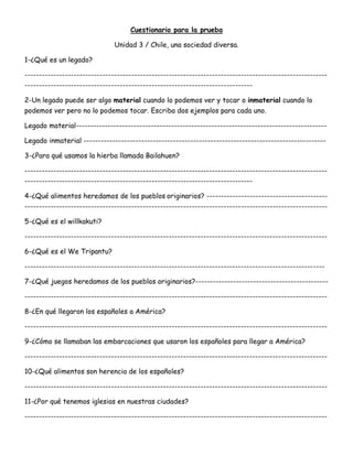 Cuestionario para la prueba
Unidad 3 / Chile, una sociedad diversa.
1-¿Qué es un legado?
---------------------------------------------------------------------------------------------------------
-------------------------------------------------------------------------------
2-Un legado puede ser algo material cuando lo podemos ver y tocar o inmaterial cuando lo
podemos ver pero no lo podemos tocar. Escriba dos ejemplos para cada uno.
Legado material---------------------------------------------------------------------------------------
Legado inmaterial ------------------------------------------------------------------------------------
3-¿Para qué usamos la hierba llamada Bailahuen?
---------------------------------------------------------------------------------------------------------
-------------------------------------------------------------------------------
4-¿Qué alimentos heredamos de los pueblos originarios? ------------------------------------------
---------------------------------------------------------------------------------------------------------
5-¿Qué es el willkakuti?
---------------------------------------------------------------------------------------------------------
6-¿Qué es el We Tripantu?
--------------------------------------------------------------------------------------------------------
7-¿Qué juegos heredamos de los pueblos originarios?----------------------------------------------
---------------------------------------------------------------------------------------------------------
8-¿En qué llegaron los españoles a América?
---------------------------------------------------------------------------------------------------------
9-¿Cómo se llamaban las embarcaciones que usaron los españoles para llegar a América?
---------------------------------------------------------------------------------------------------------
10-¿Qué alimentos son herencia de los españoles?
---------------------------------------------------------------------------------------------------------
11-¿Por qué tenemos iglesias en nuestras ciudades?
---------------------------------------------------------------------------------------------------------
 