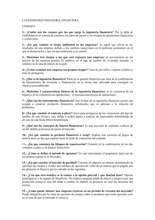 CUESTIONARIO INGENIERIA FINANCIERA

UNIDAD I

1.- ¿Cuáles son las razones por las que surge la ingeniería financiera? Por la falta de
estabilidad en el sistema de cambios, los tipos de interés y los riesgos en operaciones financieras
y comerciales.

2.- ¿En qué consiste el riesgo ambiental en las empresas? Es aquel que afecta en los
resultados de una empresa debido a los cambios imprevistos en el ambiente económico en el
que se desenvuelve y que escapa totalmente a su control.

3.- Menciona tres riesgos a los que está expuesta una empresa: a) movimientos en los
precios de las materias primas; b) cambios en el tipo de cambio de su propia moneda; c)
cambios en la tasa de interés de su país.

4.- ¿Como examina una empresa sus propios riesgos? Trata de preverlos e intenta evitarlos y
trata de protegerse.

5.- ¿Qué es la ingeniería financiera? Parte de la gestión financiera que trata de la combinación
de instrumentos de inversión y financiación en la forma mas adecuada para conseguir un
objetivo preestablecido.

6.- Menciona 3 características básicas de la ingeniería financiera: a) la existencia de un
objetivo; b) la conjunción de operaciones; c) internacionalización de operaciones.

7.- ¿Qué son los instrumentos financieros? Son la base de la ingeniería financiera puesto que
ayudan a construir productos financieros sofisticados que se adecuan a la solución de
problemas.

8.- ¿En que consiste el contrato a plazo? Sirve para protegerse de las variaciones del tipo de
cambio de una divisa y esta obliga a ambas partes a realizar un intercambio determinado de
divisas en una fecha futura determinada.

9.- ¿Qué son los contratos de futuros financieros? Es una sucesión de contratos a plazos de
un día debido al proceso de ajuste al mercado.

10.- ¿En que consiste la permuta financiera o swap? Implica una sucesión de pagos de
interés, pero no hay que esperar hasta la fecha de expiración del contrato.

11.- ¿En que consisten los bloques de construcción? Consiste en la combinación de los dos
contratos a plazo y de futuros financieros.

12.- ¿Cómo se define el método de opciones? En este instrumento el propietario hace uso de
sus primas cuando le es favorable.

13.- ¿En que consiste el teorema de paridad? Consiste en adquirir un número determinado de
opciones de compra y vender otro número de opciones de venta de tal manera que lo pagado por
las primeras se financie por lo cobrado en las segundas.

14.- ¿Con que otro nombre se le conoce a la opción put-call y que función tiene? Opción
participativa o de reparto de beneficios. No implica ninguna salida de dinero y proporciona una
protección contra el alza del dólar a cambio de repartir la ganancia en caso de descenso del
mismo.

15.- ¿Cómo puede obtener una empresa recursos en un periodo de recesión del mercado?
Puede obtenerlos por la venta de opciones de compra sobre su producto que serán ejercidos solo
en el caso de que el mercado se reactive.
 