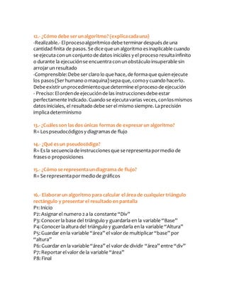 12.- ¿Cómo debe serunalgoritmo? (explicacadauna)
-Realizable.- Elprocesoalgorítmico debe terminar después de una
cantidad finita de pasos. Se dice que un algoritmo es inaplicable cuando
se ejecutaconun conjunto de datos iniciales y el proceso resultainfinito
o durante la ejecuciónse encuentraconunobstáculo insuperable sin
arrojar un resultado
-Comprensible:Debe ser claro lo que hace, de formaque quienejecute
los pasos (Ser humano o maquina) sepaque, comoy cuando hacerlo.
Debe existir unprocedimientoque determine elproceso de ejecución
- Preciso: Elordende ejecuciónde las instrucciones debe estar
perfectamente indicado. Cuando se ejecutavarias veces, conlos mismos
datos iniciales, el resultado debe ser el mismo siempre. Laprecisión
implicadeterminismo
13.- ¿Cuáles son las dos únicas formas de expresarun algoritmo?
R= Los pseudocódigos y diagramas de flujo
14.- ¿Qué es un pseudocódigo?
R= Es la secuenciade instrucciones que se representapormedio de
frases o proposiciones
15.- ¿Cómo se representaundiagrama de flujo?
R= Se representapor mediode gráficos
16.- Elaborarun algoritmo para calcular el área de cualquiertriángulo
rectángulo y presentarel resultado en pantalla
P1: Inicio
P2: Asignar el numero 2 a la constante “Div”
P3: Conocer la base del triángulo y guardarla en la variable “Base”
P4: Conocer laaltura del triángulo y guardarla en la variable “Altura”
P5: Guardar enla variable “área” el valor de multiplicar “base” por
“altura”
P6: Guardar en la variable “área” el valor de dividir “área” entre “div”
P7: Reportar elvalor de la variable “área”
P8: Final
 