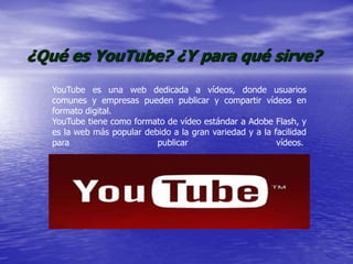 ¿Qué es YouTube? ¿Y para qué sirve?
YouTube es una web dedicada a vídeos, donde usuarios
comunes y empresas pueden publicar y compartir vídeos en
formato digital.
YouTube tiene como formato de vídeo estándar a Adobe Flash, y
es la web más popular debido a la gran variedad y a la facilidad
para publicar vídeos.
 
