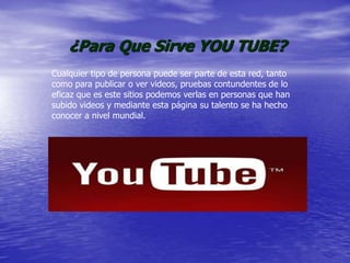 ¿Para Que Sirve YOU TUBE?
Cualquier tipo de persona puede ser parte de esta red, tanto
como para publicar o ver videos, pruebas contundentes de lo
eficaz que es este sitios podemos verlas en personas que han
subido videos y mediante esta página su talento se ha hecho
conocer a nivel mundial.
 