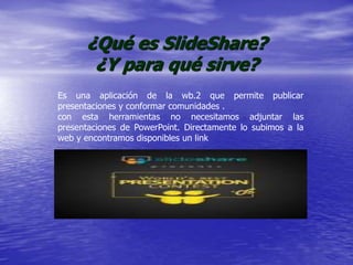 ¿Qué es SlideShare?
¿Y para qué sirve?
Es una aplicación de la wb.2 que permite publicar
presentaciones y conformar comunidades .
con esta herramientas no necesitamos adjuntar las
presentaciones de PowerPoint. Directamente lo subimos a la
web y encontramos disponibles un link
 