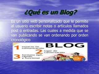 ¿Qué es un Blog?
Es un sitio web personalizado que le permite
al usuario escribir notas o artículos llamados
post o entradas. Las cuales a medida que se
van publicando se van ordenando por orden
cronológico
 