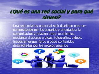 ¿Qué es una red social y para qué
sirven?
Una red social es un portal web diseñado para ser
personalizado por los usuarios y orientado a la
comunicación y relación entre los mismos,
mediante el acceso a blogs, fotografías, videos,
juegos en grupo, foros u otros contenidos
desarrollados por los propios usuarios
 