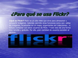 ¿Para qué se usa Flickr?
¿Qué es Flickr? Flickr es un sitio Web que sirve para almacenar y
compartir imágenes. Además, permite otras funciones como son: editar
las imágenes, localizarlas en un mapa, organizarlas por colecciones... e
incluso contactar con otros usuarios de Flickr. Y todo esto de una forma
muy sencilla y gratuita. Por ello, gran cantidad de usuarios acceden al
servicio.
 