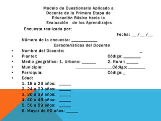 Encuesta realizada por:  Fecha: __ /__ /__ Número de la encuesta: ___________ Características del Docente Nombre del Docente:  _ Plantel:  Código:  _______ Medio geográfico: 1. Urbano: ______ 2. Rural: _____ Municipio:    Código:  _______ Parroquia:  Código:   Edad:  1. 18 a 23 años: _____ 2. 24 a 29 años:  _____ 3. 30 a 39 años:  _____ 4. 40 a 49 años:  _____ 5. 50 a 59 años:  _____ 6. Mayor de 60 años: _____ Modelo de Cuestionario Aplicado a  Docente de la Primera Etapa de  Educación Básica hacia la  Evaluación  de los Aprendizajes 