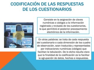 CODIFICACIÓN DE LAS RESPUESTAS DE LOS CUESTIONARIOS Consiste en la asignación de claves numéricas o códigos a la información registrada y revisada de los cuestionarios,  lo que permitirá el posterior procesamiento electrónico de la información. En otras palabras: se trata de cada respuesta del cuestionario o cada dimensión de los cuadro de observación, sean traducida y representadas por indicaciones numéricas (códigos) que facilitan la tabulación. De lo dicho resulta claro que la finalidad de la codificación es la facilitar la agrupación de datos, hechos o respuestas. 