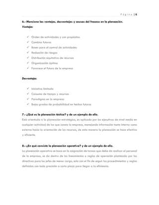 P á g i n a | 6
6.- Mencione las ventajas, desventajas y causas del fracaso en la planeación.
Ventajas:
 Orden de actividades y con propósitos
 Cambios futuros
 Bases para el control de actividades
 Reducción de riesgos
 Distribución equitativa de recursos
 Organización óptima
 Favorece el futuro de la empresa
Desventajas:
 Iniciativa limitada
 Consumo de tiempo y recursos
 Paradigma en la empresa
 Bajos grados de probabilidad en hechos futuros
7.- ¿Qué es la planeación táctica? y de un ejemplo de ello.
Está orientada a la planeación estratégica, es aplicada por los ejecutivos de nivel medio en
cualquier actividad de las que consta la empresa, manejando información tanto interna como
externa hacia la orientación de los recursos, de esta manera la planeación se hace efectiva
y eficiente.
8.- ¿En qué consiste la planeación operativa? y de un ejemplo de ello.
La planeación operativa se basa en la asignación de tareas que debe de realizar el personal
de la empresa, se da dentro de los lineamientos o reglas de operación planteada por los
directivos para los jefes de menor cargo, esto con el fin de seguir los procedimientos y reglas
definidas con toda precisión a corto plazo para llegar a la eficiencia.
 