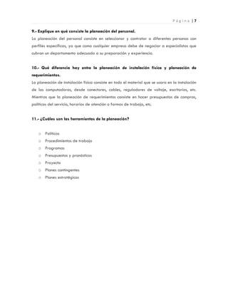 P á g i n a | 7
9.- Explique en qué consiste la planeación del personal.
La planeación del personal consiste en seleccionar y contratar a diferentes personas con
perfiles específicas, ya que como cualquier empresa debe de negociar a especialistas que
cubran un departamento adecuado a su preparación y experiencia.
10.- Qué diferencia hay entre la planeación de instalación física y planeación de
requerimientos.
La planeación de instalación física consiste en todo el material que se usara en la instalación
de las computadoras, desde conectores, cables, reguladores de voltaje, escritorios, etc.
Mientras que la planeación de requerimientos consiste en hacer presupuestos de compras,
políticas del servicio, horarios de atención o formas de trabajo, etc.
11.- ¿Cuáles son las herramientas de la planeación?
o Políticas
o Procedimientos de trabajo
o Programas
o Presupuestos y pronósticos
o Proyecto
o Planes contingentes
o Planes estratégicos
 