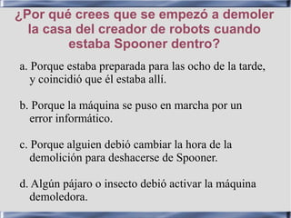 ¿Por qué crees que se empezó a demoler
la casa del creador de robots cuando
estaba Spooner dentro?
a. Porque estaba preparada para las ocho de la tarde,
y coincidió que él estaba allí.
b. Porque la máquina se puso en marcha por un
error informático.
c. Porque alguien debió cambiar la hora de la
demolición para deshacerse de Spooner.
d. Algún pájaro o insecto debió activar la máquina
demoledora.
 