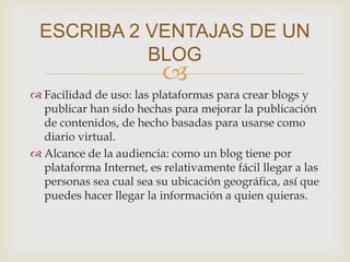 
 Facilidad de uso: las plataformas para crear blogs y
publicar han sido hechas para mejorar la publicación
de contenidos, de hecho basadas para usarse como
diario virtual.
 Alcance de la audiencia: como un blog tiene por
plataforma Internet, es relativamente fácil llegar a las
personas sea cual sea su ubicación geográfica, así que
puedes hacer llegar la información a quien quieras.
ESCRIBA 2 VENTAJAS DE UN
BLOG
 