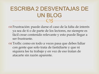 
 Frustración: puede darse el caso de la falta de interés
ya sea de ti o de parte de los lectores, no siempre es
fácil crear contenido relevante y esto puede llegar a
ser frustrante.
 Trolls: como en todo a veces pasa que debes lidiar
con gente que solo trata de fastidiarte y que ni
siquiera lee tu trabajo y en vez de eso tratan de
atacarte sin razón aparente.
ESCRIBA 2 DESVENTAJAS DE
UN BLOG
 
